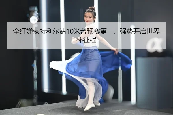 全红婵蒙特利尔站10米台预赛第一，强势开启世界杯征程