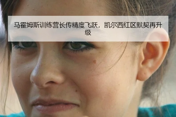 马霍姆斯训练营长传精度飞跃，凯尔西红区默契再升级