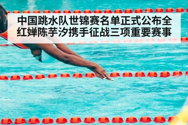 中国跳水队世锦赛名单正式公布全红婵陈芋汐携手征战三项重要赛事